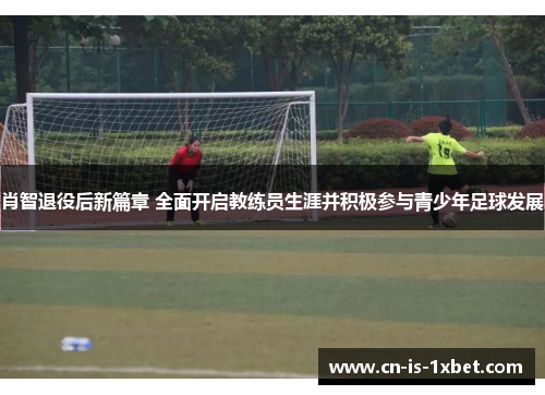 肖智退役后新篇章 全面开启教练员生涯并积极参与青少年足球发展 肖智退役后新篇章 全面开启教练员生涯并积极参与青少年足球发展