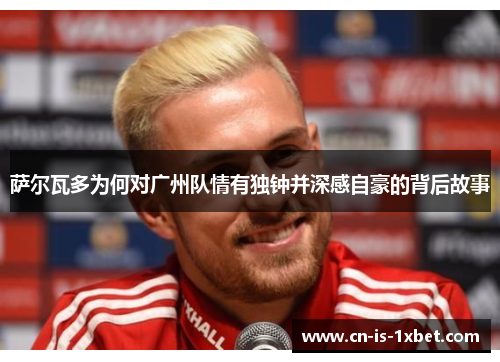 萨尔瓦多为何对广州队情有独钟并深感自豪的背后故事