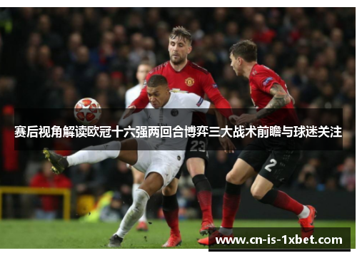 赛后视角解读欧冠十六强两回合博弈三大战术前瞻与球迷关注