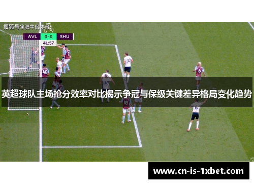 英超球队主场抢分效率对比揭示争冠与保级关键差异格局变化趋势 英超球队主场抢分效率对比揭示争冠与保级关键差异格局变化趋势