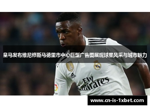 皇马发布维尼修斯马德里市中心巨型广告图展现球星风采与城市魅力
