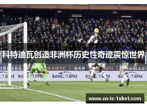 科特迪瓦创造非洲杯历史性奇迹震惊世界