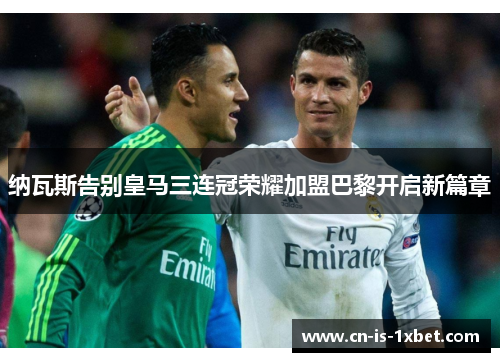 纳瓦斯告别皇马三连冠荣耀加盟巴黎开启新篇章