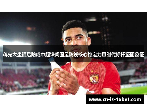 蒋光太坐镇后防成中超铁闸国足防线核心稳定力量时代标杆坚固象征