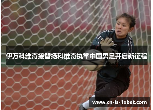 伊万科维奇接替扬科维奇执掌中国男足开启新征程