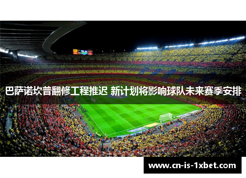 巴萨诺坎普翻修工程推迟 新计划将影响球队未来赛季安排