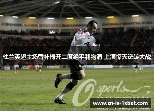 杜兰英超主场替补梅开二度绝平利物浦 上演惊天逆转大战