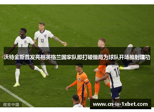 沃特金斯首发亮相英格兰国家队即打破僵局为球队开场推射建功
