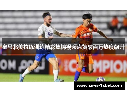 皇马北美拉练训练精彩集锦视频点赞破百万热度飙升