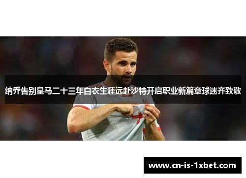 纳乔告别皇马二十三年白衣生涯远赴沙特开启职业新篇章球迷齐致敬