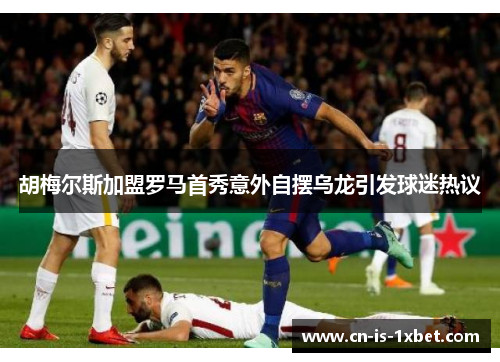 胡梅尔斯加盟罗马首秀意外自摆乌龙引发球迷热议