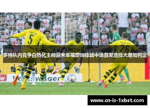 多特队内竞争白热化主帅迎来幸福烦恼锋线中场首发选择太难如何定 多特队内竞争白热化主帅迎来幸福烦恼锋线中场首发选择太难如何定