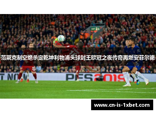范戴克制空绝杀定乾坤利物浦头球封王欧冠之夜传奇再燃安菲尔德