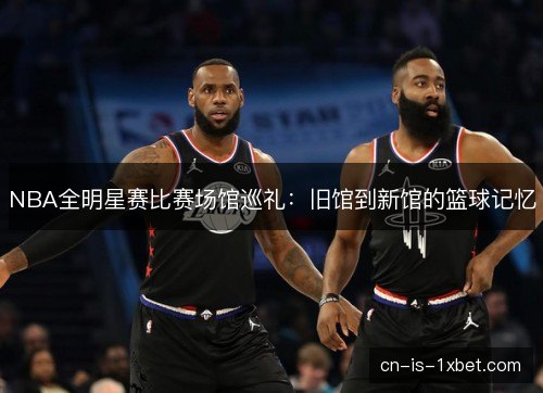 NBA全明星赛比赛场馆巡礼:旧馆到新馆的篮球记忆 NBA全明星赛比赛场馆巡礼:旧馆到新馆的篮球记忆