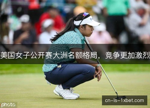 美国女子公开赛大洲名额格局,竞争更加激烈 美国女子公开赛大洲名额格局,竞争更加激烈