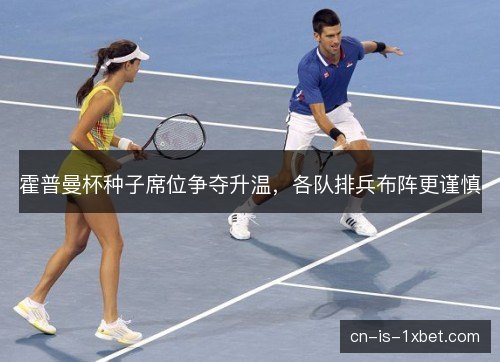 霍普曼杯种子席位争夺升温，各队排兵布阵更谨慎